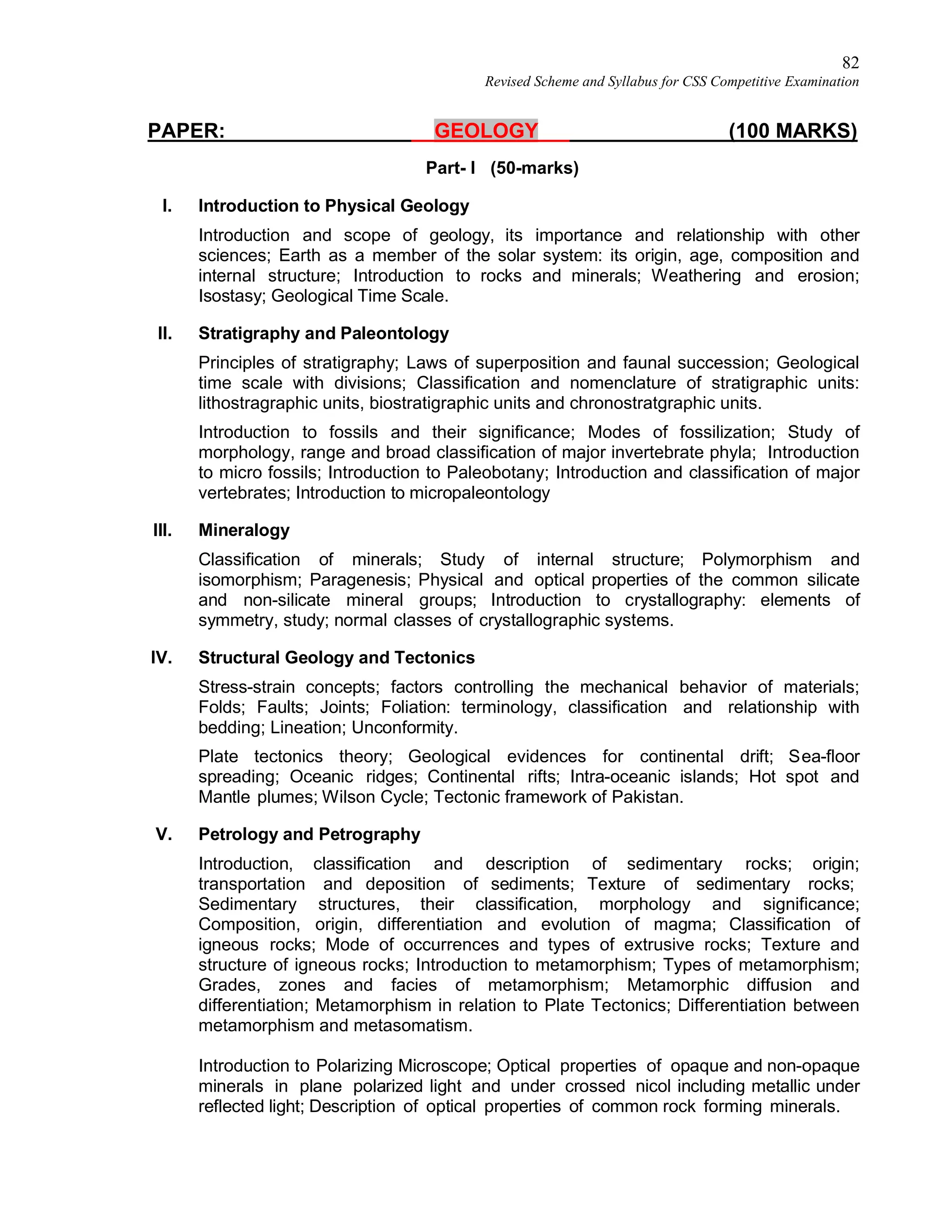 82
Revised Scheme and Syllabus for CSS Competitive Examination
PAPER: GEOLOGY (100 MARKS)
Part- I (50-marks)
I. Introduction to Physical Geology
Introduction and scope of geology, its importance and relationship with other
sciences; Earth as a member of the solar system: its origin, age, composition and
internal structure; Introduction to rocks and minerals; Weathering and erosion;
Isostasy; Geological Time Scale.
II. Stratigraphy and Paleontology
Principles of stratigraphy; Laws of superposition and faunal succession; Geological
time scale with divisions; Classification and nomenclature of stratigraphic units:
lithostragraphic units, biostratigraphic units and chronostratgraphic units.
Introduction to fossils and their significance; Modes of fossilization; Study of
morphology, range and broad classification of major invertebrate phyla; Introduction
to micro fossils; Introduction to Paleobotany; Introduction and classification of major
vertebrates; Introduction to micropaleontology
III. Mineralogy
Classification of minerals; Study of internal structure; Polymorphism and
isomorphism; Paragenesis; Physical and optical properties of the common silicate
and non-silicate mineral groups; Introduction to crystallography: elements of
symmetry, study; normal classes of crystallographic systems.
IV. Structural Geology and Tectonics
Stress-strain concepts; factors controlling the mechanical behavior of materials;
Folds; Faults; Joints; Foliation: terminology, classification and relationship with
bedding; Lineation; Unconformity.
Plate tectonics theory; Geological evidences for continental drift; Sea-floor
spreading; Oceanic ridges; Continental rifts; Intra-oceanic islands; Hot spot and
Mantle plumes; Wilson Cycle; Tectonic framework of Pakistan.
V. Petrology and Petrography
Introduction, classification and description of sedimentary rocks; origin;
transportation and deposition of sediments; Texture of sedimentary rocks;
Sedimentary structures, their classification, morphology and significance;
Composition, origin, differentiation and evolution of magma; Classification of
igneous rocks; Mode of occurrences and types of extrusive rocks; Texture and
structure of igneous rocks; Introduction to metamorphism; Types of metamorphism;
Grades, zones and facies of metamorphism; Metamorphic diffusion and
differentiation; Metamorphism in relation to Plate Tectonics; Differentiation between
metamorphism and metasomatism.
Introduction to Polarizing Microscope; Optical properties of opaque and non-opaque
minerals in plane polarized light and under crossed nicol including metallic under
reflected light; Description of optical properties of common rock forming minerals.
 