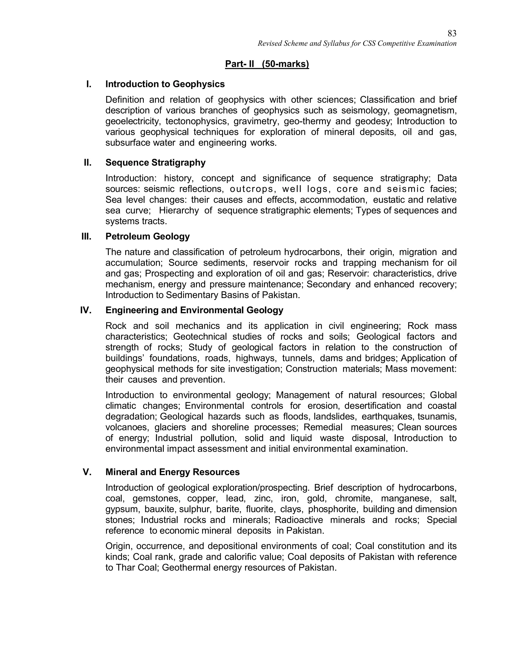 83
Revised Scheme and Syllabus for CSS Competitive Examination
Part- II (50-marks)
I. Introduction to Geophysics
Definition and relation of geophysics with other sciences; Classification and brief
description of various branches of geophysics such as seismology, geomagnetism,
geoelectricity, tectonophysics, gravimetry, geo-thermy and geodesy; Introduction to
various geophysical techniques for exploration of mineral deposits, oil and gas,
subsurface water and engineering works.
II. Sequence Stratigraphy
Introduction: history, concept and significance of sequence stratigraphy; Data
sources: seismic reflections, outcrops, well logs, core and seismic facies;
Sea level changes: their causes and effects, accommodation, eustatic and relative
sea curve; Hierarchy of sequence stratigraphic elements; Types of sequences and
systems tracts.
III. Petroleum Geology
The nature and classification of petroleum hydrocarbons, their origin, migration and
accumulation; Source sediments, reservoir rocks and trapping mechanism for oil
and gas; Prospecting and exploration of oil and gas; Reservoir: characteristics, drive
mechanism, energy and pressure maintenance; Secondary and enhanced recovery;
Introduction to Sedimentary Basins of Pakistan.
IV. Engineering and Environmental Geology
Rock and soil mechanics and its application in civil engineering; Rock mass
characteristics; Geotechnical studies of rocks and soils; Geological factors and
strength of rocks; Study of geological factors in relation to the construction of
buildings’ foundations, roads, highways, tunnels, dams and bridges; Application of
geophysical methods for site investigation; Construction materials; Mass movement:
their causes and prevention.
Introduction to environmental geology; Management of natural resources; Global
climatic changes; Environmental controls for erosion, desertification and coastal
degradation; Geological hazards such as floods, landslides, earthquakes, tsunamis,
volcanoes, glaciers and shoreline processes; Remedial measures; Clean sources
of energy; Industrial pollution, solid and liquid waste disposal, Introduction to
environmental impact assessment and initial environmental examination.
V. Mineral and Energy Resources
Introduction of geological exploration/prospecting. Brief description of hydrocarbons,
coal, gemstones, copper, lead, zinc, iron, gold, chromite, manganese, salt,
gypsum, bauxite, sulphur, barite, fluorite, clays, phosphorite, building and dimension
stones; Industrial rocks and minerals; Radioactive minerals and rocks; Special
reference to economic mineral deposits in Pakistan.
Origin, occurrence, and depositional environments of coal; Coal constitution and its
kinds; Coal rank, grade and calorific value; Coal deposits of Pakistan with reference
to Thar Coal; Geothermal energy resources of Pakistan.
 