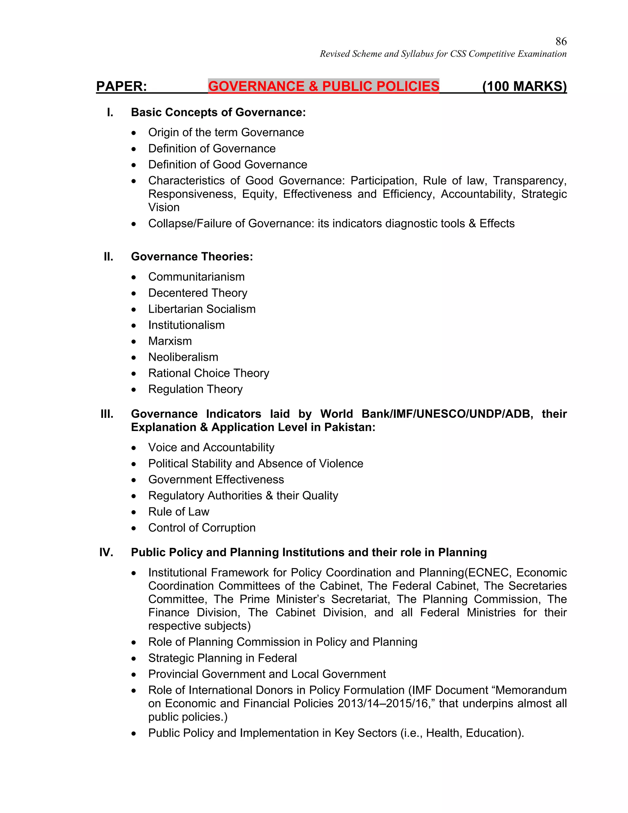 86
Revised Scheme and Syllabus for CSS Competitive Examination
PAPER: GOVERNANCE & PUBLIC POLICIES (100 MARKS)
I. Basic Concepts of Governance:
 Origin of the term Governance
 Definition of Governance
 Definition of Good Governance
 Characteristics of Good Governance: Participation, Rule of law, Transparency,
Responsiveness, Equity, Effectiveness and Efficiency, Accountability, Strategic
Vision
 Collapse/Failure of Governance: its indicators diagnostic tools & Effects
II. Governance Theories:
 Communitarianism
 Decentered Theory
 Libertarian Socialism
 Institutionalism
 Marxism
 Neoliberalism
 Rational Choice Theory
 Regulation Theory
III. Governance Indicators laid by World Bank/IMF/UNESCO/UNDP/ADB, their
Explanation & Application Level in Pakistan:
 Voice and Accountability
 Political Stability and Absence of Violence
 Government Effectiveness
 Regulatory Authorities & their Quality
 Rule of Law
 Control of Corruption
IV. Public Policy and Planning Institutions and their role in Planning
 Institutional Framework for Policy Coordination and Planning(ECNEC, Economic
Coordination Committees of the Cabinet, The Federal Cabinet, The Secretaries
Committee, The Prime Minister’s Secretariat, The Planning Commission, The
Finance Division, The Cabinet Division, and all Federal Ministries for their
respective subjects)
 Role of Planning Commission in Policy and Planning
 Strategic Planning in Federal
 Provincial Government and Local Government
 Role of International Donors in Policy Formulation (IMF Document “Memorandum
on Economic and Financial Policies 2013/14–2015/16,” that underpins almost all
public policies.)
 Public Policy and Implementation in Key Sectors (i.e., Health, Education).
 