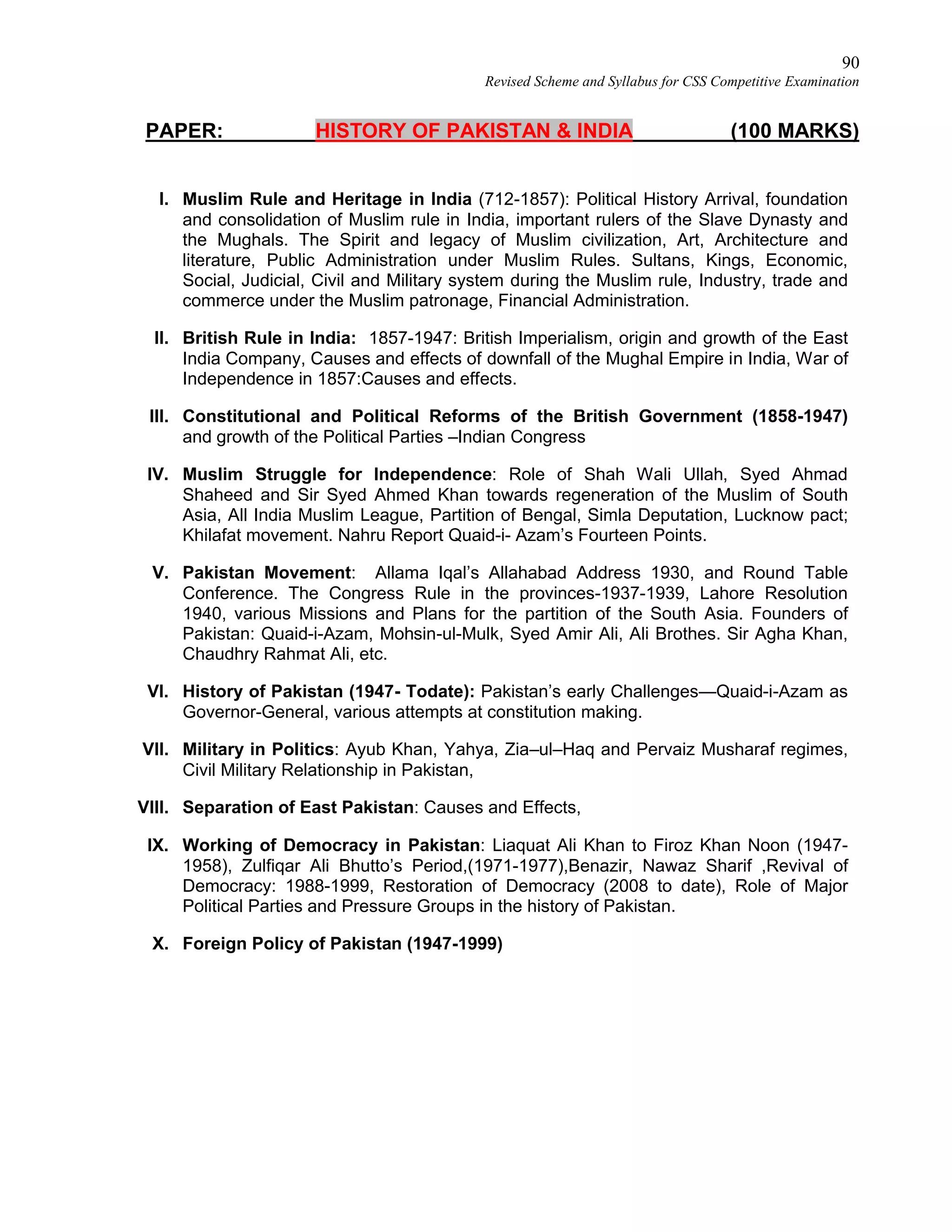 90
Revised Scheme and Syllabus for CSS Competitive Examination
PAPER: HISTORY OF PAKISTAN & INDIA (100 MARKS)
I. Muslim Rule and Heritage in India (712-1857): Political History Arrival, foundation
and consolidation of Muslim rule in India, important rulers of the Slave Dynasty and
the Mughals. The Spirit and legacy of Muslim civilization, Art, Architecture and
literature, Public Administration under Muslim Rules. Sultans, Kings, Economic,
Social, Judicial, Civil and Military system during the Muslim rule, Industry, trade and
commerce under the Muslim patronage, Financial Administration.
II. British Rule in India: 1857-1947: British Imperialism, origin and growth of the East
India Company, Causes and effects of downfall of the Mughal Empire in India, War of
Independence in 1857:Causes and effects.
III. Constitutional and Political Reforms of the British Government (1858-1947)
and growth of the Political Parties –Indian Congress
IV. Muslim Struggle for Independence: Role of Shah Wali Ullah, Syed Ahmad
Shaheed and Sir Syed Ahmed Khan towards regeneration of the Muslim of South
Asia, All India Muslim League, Partition of Bengal, Simla Deputation, Lucknow pact;
Khilafat movement. Nahru Report Quaid-i- Azam’s Fourteen Points.
V. Pakistan Movement: Allama Iqal’s Allahabad Address 1930, and Round Table
Conference. The Congress Rule in the provinces-1937-1939, Lahore Resolution
1940, various Missions and Plans for the partition of the South Asia. Founders of
Pakistan: Quaid-i-Azam, Mohsin-ul-Mulk, Syed Amir Ali, Ali Brothes. Sir Agha Khan,
Chaudhry Rahmat Ali, etc.
VI. History of Pakistan (1947- Todate): Pakistan’s early Challenges—Quaid-i-Azam as
Governor-General, various attempts at constitution making.
VII. Military in Politics: Ayub Khan, Yahya, Zia–ul–Haq and Pervaiz Musharaf regimes,
Civil Military Relationship in Pakistan,
VIII. Separation of East Pakistan: Causes and Effects,
IX. Working of Democracy in Pakistan: Liaquat Ali Khan to Firoz Khan Noon (1947-
1958), Zulfiqar Ali Bhutto’s Period,(1971-1977),Benazir, Nawaz Sharif ,Revival of
Democracy: 1988-1999, Restoration of Democracy (2008 to date), Role of Major
Political Parties and Pressure Groups in the history of Pakistan.
X. Foreign Policy of Pakistan (1947-1999)
 