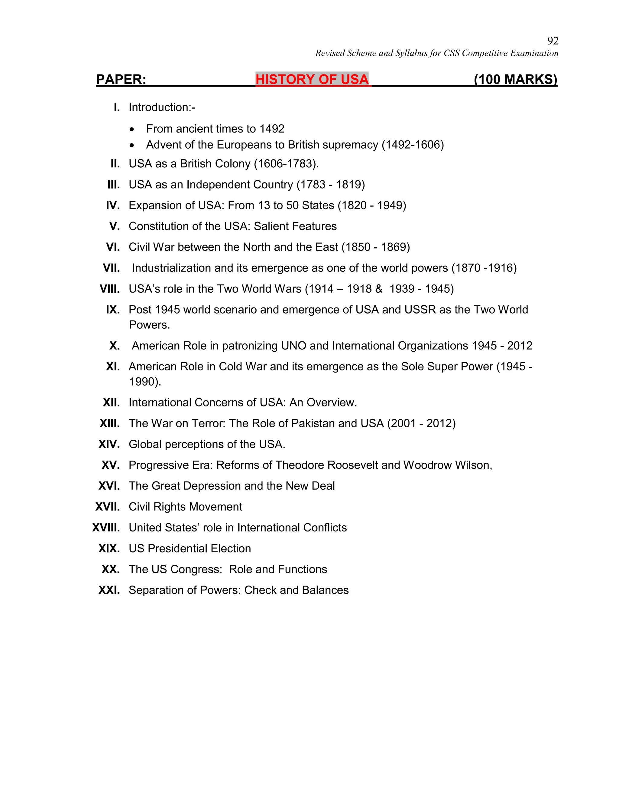 92
Revised Scheme and Syllabus for CSS Competitive Examination
PAPER: HISTORY OF USA (100 MARKS)
I. Introduction:-
 From ancient times to 1492
 Advent of the Europeans to British supremacy (1492-1606)
II. USA as a British Colony (1606-1783).
III. USA as an Independent Country (1783 - 1819)
IV. Expansion of USA: From 13 to 50 States (1820 - 1949)
V. Constitution of the USA: Salient Features
VI. Civil War between the North and the East (1850 - 1869)
VII. Industrialization and its emergence as one of the world powers (1870 -1916)
VIII. USA’s role in the Two World Wars (1914 – 1918 & 1939 - 1945)
IX. Post 1945 world scenario and emergence of USA and USSR as the Two World
Powers.
X. American Role in patronizing UNO and International Organizations 1945 - 2012
XI. American Role in Cold War and its emergence as the Sole Super Power (1945 -
1990).
XII. International Concerns of USA: An Overview.
XIII. The War on Terror: The Role of Pakistan and USA (2001 - 2012)
XIV. Global perceptions of the USA.
XV. Progressive Era: Reforms of Theodore Roosevelt and Woodrow Wilson,
XVI. The Great Depression and the New Deal
XVII. Civil Rights Movement
XVIII. United States’ role in International Conflicts
XIX. US Presidential Election
XX. The US Congress: Role and Functions
XXI. Separation of Powers: Check and Balances
 