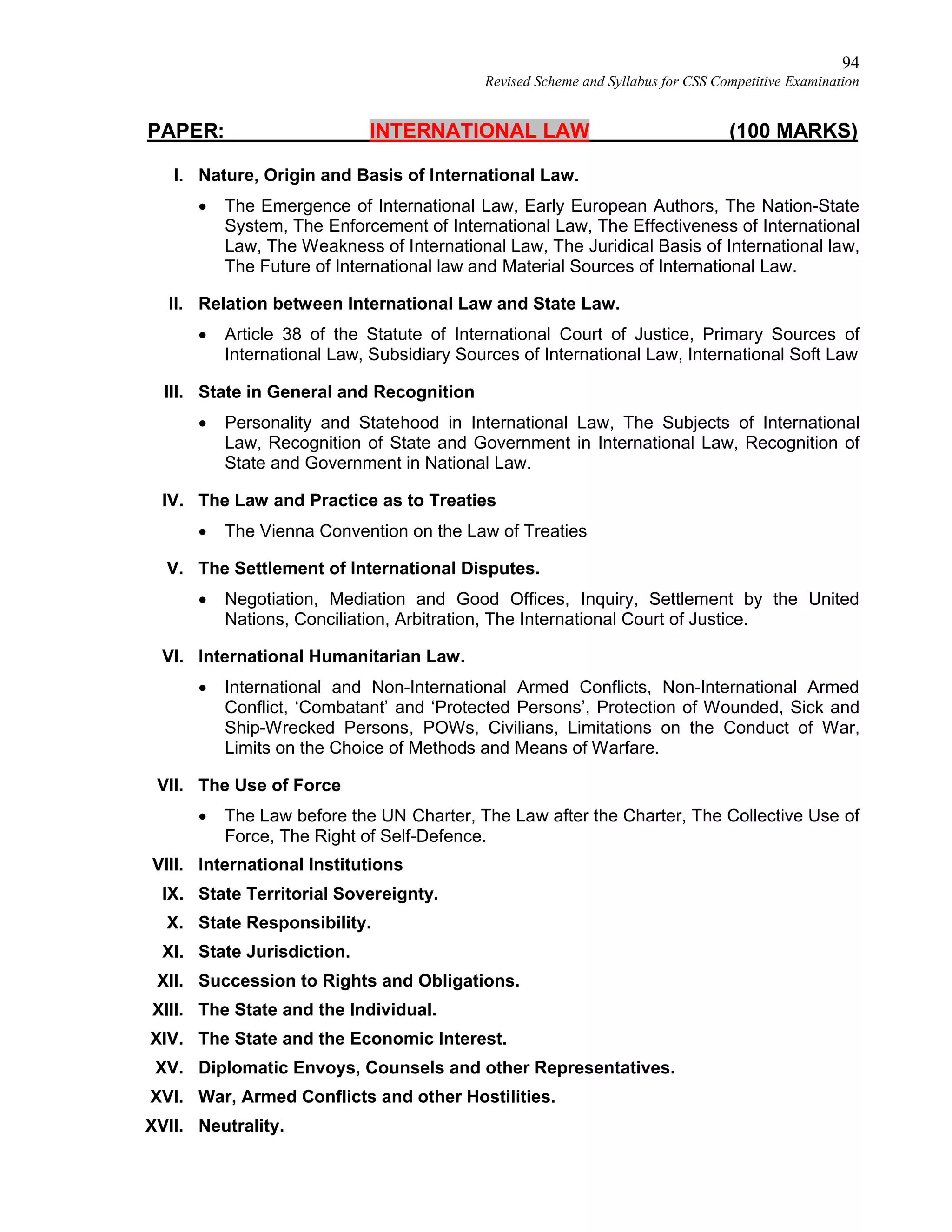 94
Revised Scheme and Syllabus for CSS Competitive Examination
PAPER: INTERNATIONAL LAW (100 MARKS)
I. Nature, Origin and Basis of International Law.
 The Emergence of International Law, Early European Authors, The Nation-State
System, The Enforcement of International Law, The Effectiveness of International
Law, The Weakness of International Law, The Juridical Basis of International law,
The Future of International law and Material Sources of International Law.
II. Relation between International Law and State Law.
 Article 38 of the Statute of International Court of Justice, Primary Sources of
International Law, Subsidiary Sources of International Law, International Soft Law
III. State in General and Recognition
 Personality and Statehood in International Law, The Subjects of International
Law, Recognition of State and Government in International Law, Recognition of
State and Government in National Law.
IV. The Law and Practice as to Treaties
 The Vienna Convention on the Law of Treaties
V. The Settlement of International Disputes.
 Negotiation, Mediation and Good Offices, Inquiry, Settlement by the United
Nations, Conciliation, Arbitration, The International Court of Justice.
VI. International Humanitarian Law.
 International and Non-International Armed Conflicts, Non-International Armed
Conflict, ‘Combatant’ and ‘Protected Persons’, Protection of Wounded, Sick and
Ship-Wrecked Persons, POWs, Civilians, Limitations on the Conduct of War,
Limits on the Choice of Methods and Means of Warfare.
VII. The Use of Force
 The Law before the UN Charter, The Law after the Charter, The Collective Use of
Force, The Right of Self-Defence.
VIII. International Institutions
IX. State Territorial Sovereignty.
X. State Responsibility.
XI. State Jurisdiction.
XII. Succession to Rights and Obligations.
XIII. The State and the Individual.
XIV. The State and the Economic Interest.
XV. Diplomatic Envoys, Counsels and other Representatives.
XVI. War, Armed Conflicts and other Hostilities.
XVII. Neutrality.
 