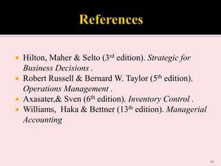 Hilton, Maher & Selto (3rd edition). Strategic for
Business Decisions .
 Robert Russell & Bernard W. Taylor (5th edition).
Operations Management .
 Axasater,& Sven (6th edition). Inventory Control .
 Williams, Haka & Bettner (13th edition). Managerial
Accounting


11

 
