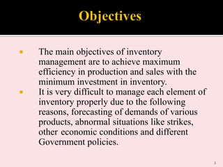 



The main objectives of inventory
management are to achieve maximum
efficiency in production and sales with the
minimum investment in inventory.
It is very difficult to manage each element of
inventory properly due to the following
reasons, forecasting of demands of various
products, abnormal situations like strikes,
other economic conditions and different
Government policies.
3

 
