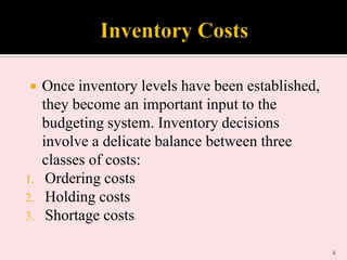 

1.
2.
3.

Once inventory levels have been established,
they become an important input to the
budgeting system. Inventory decisions
involve a delicate balance between three
classes of costs:
Ordering costs
Holding costs
Shortage costs
6

 