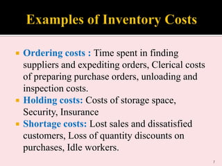 




Ordering costs : Time spent in finding
suppliers and expediting orders, Clerical costs
of preparing purchase orders, unloading and
inspection costs.
Holding costs: Costs of storage space,
Security, Insurance
Shortage costs: Lost sales and dissatisfied
customers, Loss of quantity discounts on
purchases, Idle workers.
7

 