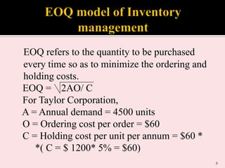 EOQ refers to the quantity to be purchased
every time so as to minimize the ordering and
holding costs.
EOQ = 2AO/ C
For Taylor Corporation,
A = Annual demand = 4500 units
O = Ordering cost per order = $60
C = Holding cost per unit per annum = $60 *
*( C = $ 1200* 5% = $60)
8

 