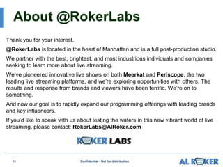 About @RokerLabs
Thank you for your interest.
@RokerLabs is located in the heart of Manhattan and is a full post-production studio.
We partner with the best, brightest, and most industrious individuals and companies
seeking to learn more about live streaming.
We’ve pioneered innovative live shows on both Meerkat and Periscope, the two
leading live streaming platforms, and we’re exploring opportunities with others. The
results and response from brands and viewers have been terrific. We’re on to
something.
And now our goal is to rapidly expand our programming offerings with leading brands
and key influencers.
If you’d like to speak with us about testing the waters in this new vibrant world of live
streaming, please contact: RokerLabs@AlRoker.com
Confidential - Not for distribution13
 