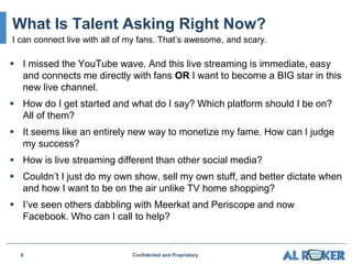 I missed the YouTube wave. And this live streaming is immediate, easy
and connects me directly with fans OR I want to become a BIG star in this
new live channel.
 How do I get started and what do I say? Which platform should I be on?
All of them?
 It seems like an entirely new way to monetize my fame. How can I judge
my success?
 How is live streaming different than other social media?
 Couldn’t I just do my own show, sell my own stuff, and better dictate when
and how I want to be on the air unlike TV home shopping?
 I’ve seen others dabbling with Meerkat and Periscope and now
Facebook. Who can I call to help?
6 Confidential and Proprietary
What Is Talent Asking Right Now?
I can connect live with all of my fans. That’s awesome, and scary.
 