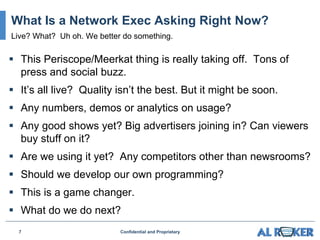  This Periscope/Meerkat thing is really taking off. Tons of
press and social buzz.
 It’s all live? Quality isn’t the best. But it might be soon.
 Any numbers, demos or analytics on usage?
 Any good shows yet? Big advertisers joining in? Can viewers
buy stuff on it?
 Are we using it yet? Any competitors other than newsrooms?
 Should we develop our own programming?
 This is a game changer.
 What do we do next?
7 Confidential and Proprietary
What Is a Network Exec Asking Right Now?
Live? What? Uh oh. We better do something.
 