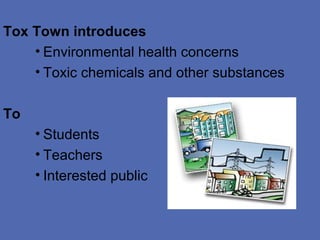 Tox Town introduces
    • Environmental health concerns
    • Toxic chemicals and other substances

To
     • Students
     • Teachers
     • Interested public
 