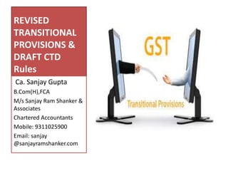 REVISED
TRANSITIONAL
PROVISIONS &
DRAFT CTD
Rules
Ca. Sanjay Gupta
B.Com(H),FCA
M/s Sanjay Ram Shanker &
Associates
Chartered Accountants
Mobile: 9311025900
Email: sanjay
@sanjayramshanker.com
 