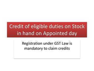 Credit of eligible duties on Stock
in hand on Appointed day
Registration under GST Law is
mandatory to claim credits
 