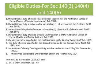 Eligible Duties-For Sec 140(3),140(4)
and 140(6)
1. the additional duty of excise leviable under section 3 of the Additional Duties of
Excise (Goods of Special Importance) Act, 1957;
2. the additional duty leviable under sub-section (1) of section 3 of the Customs Tariff
Act, 1975;
3.the additional duty leviable under sub-section (5) of section 3 of the Customs Tariff
Act, 1975
4. the additional duty of excise leviable under section 3 of the Additional Duties of
Excise (Textile and Textile Articles) Act, 1978;
5. the duty of excise specified in the First Schedule to the Central Excise Tariff Act, 1985;
6. the duty of excise specified in the Second Schedule to the Central Excise Tariff Act,
1985; and
7.the National Calamity Contingent Duty leviable under section 136 of the Finance Act,
2001,.
8. the service tax leviable under section 66B of the Finance Act, 1994
Item no.1 to 8 are under CGST ACT and
9. VAT / Entry Tax under SGST Act
 