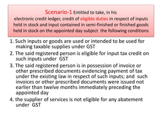 Scenario-1 Entitled to take, in his
electronic credit ledger, credit of eligible duties in respect of inputs
held in stock and input contained in semi-finished or finished goods
held in stock on the appointed day subject the following conditions
1. Such inputs or goods are used or intended to be used for
making taxable supplies under GST
2. The said registered person is eligible for input tax credit on
such inputs under GST
3. The said registered person is in possession of invoice or
other prescribed documents evidencing payment of tax
under the existing law in respect of such inputs; and such
invoices or other prescribed documents were issued not
earlier than twelve months immediately preceding the
appointed day
4. the supplier of services is not eligible for any abatement
under GST
 