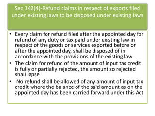 Sec 142(4)-Refund claims in respect of exports filed
under existing laws to be disposed under existing laws
• Every claim for refund filed after the appointed day for
refund of any duty or tax paid under existing law in
respect of the goods or services exported before or
after the appointed day, shall be disposed of in
accordance with the provisions of the existing law
• The claim for refund of the amount of input tax credit
is fully or partially rejected, the amount so rejected
shall lapse
• No refund shall be allowed of any amount of input tax
credit where the balance of the said amount as on the
appointed day has been carried forward under this Act
 