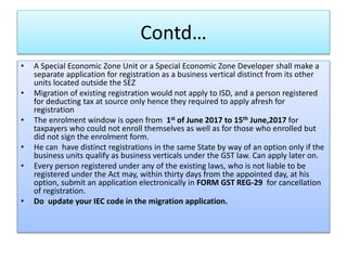 Contd…
• A Special Economic Zone Unit or a Special Economic Zone Developer shall make a
separate application for registration as a business vertical distinct from its other
units located outside the SEZ
• Migration of existing registration would not apply to ISD, and a person registered
for deducting tax at source only hence they required to apply afresh for
registration
• The enrolment window is open from 1st of June 2017 to 15th June,2017 for
taxpayers who could not enroll themselves as well as for those who enrolled but
did not sign the enrolment form.
• He can have distinct registrations in the same State by way of an option only if the
business units qualify as business verticals under the GST law. Can apply later on.
• Every person registered under any of the existing laws, who is not liable to be
registered under the Act may, within thirty days from the appointed day, at his
option, submit an application electronically in FORM GST REG-29 for cancellation
of registration.
• Do update your IEC code in the migration application.
 