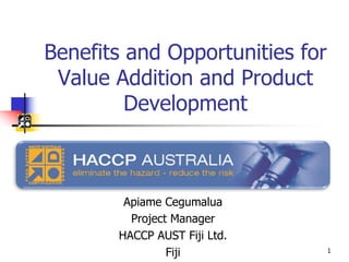Benefits and Opportunities for
Value Addition and Product
Development
Apiame Cegumalua
Project Manager
HACCP AUST Fiji Ltd.
Fiji 1
 