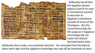 Velikovsky found that
the Egyptian Ipuwer
papyrus (which he read
in translation) seemed
to describe an
Egyptian’s eyewitness
account of many of the
10 plagues. But the
conventional date for
this papyrus in Egyptian
chronology did not
match the biblical
derived Exodus date.
Velikovsky then made a very dramatic decision. He concluded that the biblical
dates were right and the Egyptian chronology was way off, by hundreds of years.
 
