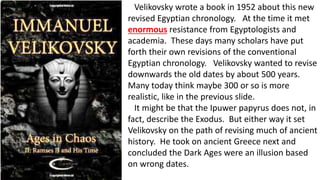 Velikovsky wrote a book in 1952 about this new
revised Egyptian chronology. At the time it met
enormous resistance from Egyptologists and
academia. These days many scholars have put
forth their own revisions of the conventional
Egyptian chronology. Velikovsky wanted to revise
downwards the old dates by about 500 years.
Many today think maybe 300 or so is more
realistic, like in the previous slide.
It might be that the Ipuwer papyrus does not, in
fact, describe the Exodus. But either way it set
Velikovsky on the path of revising much of ancient
history. He took on ancient Greece next and
concluded the Dark Ages were an illusion based
on wrong dates.
 