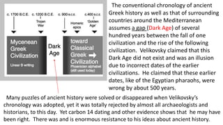 The conventional chronology of ancient
Greek history as well as that of surrounding
countries around the Mediterranean
assumes a gap (Dark Age) of several
hundred years between the fall of one
civilization and the rise of the following
civilization. Velikovsky claimed that this
Dark Age did not exist and was an illusion
due to incorrect dates of the earlier
civilizations. He claimed that these earlier
dates, like of the Egyptian pharaohs, were
wrong by about 500 years.
Many puzzles of ancient history were solved or disappeared when Velikovsky’s
chronology was adopted, yet it was totally rejected by almost all archaeologists and
historians, to this day. Yet carbon 14 dating and other evidence shows that he may have
been right. There was and is enormous resistance to his ideas about ancient history.
 