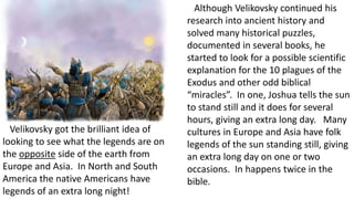 Although Velikovsky continued his
research into ancient history and
solved many historical puzzles,
documented in several books, he
started to look for a possible scientific
explanation for the 10 plagues of the
Exodus and other odd biblical
“miracles”. In one, Joshua tells the sun
to stand still and it does for several
hours, giving an extra long day. Many
cultures in Europe and Asia have folk
legends of the sun standing still, giving
an extra long day on one or two
occasions. In happens twice in the
bible.
Velikovsky got the brilliant idea of
looking to see what the legends are on
the opposite side of the earth from
Europe and Asia. In North and South
America the native Americans have
legends of an extra long night!
 