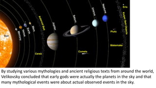 By studying various mythologies and ancient religious texts from around the world,
Velikovsky concluded that early gods were actually the planets in the sky and that
many mythological events were about actual observed events in the sky.
 