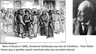 Born in Russia in 1895, Immanuel Velikovsky was one of 3 brothers. Their father
Simon was a wealthy Jewish merchant who was an ardent Zionist.
 