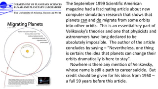 The September 1999 Scientific American
magazine had a fascinating article about new
computer simulation research that shows that
planets can and do migrate from some orbits
into other orbits. This is an essential key part of
Velikovsky’s theories and one that physicists and
astronomers have long declared to be
absolutely impossible. The author of the article
concludes by saying – “Nevertheless, one thing
is certain: the idea that planets can change their
orbits dramatically is here to stay”.
Nowhere is there any mention of Velikovsky,
whose name is still a path to career suicide. But
credit should be given for his ideas from 1950 –
a full 59 years before this article.
 