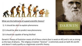 What are the hallmarks of a good scientific theory?
1) It should be able to explain phenomena
2) It should be able to predict new phenomena
3) It should be capable of being falsified
Darwin’s Theory of Evolution meets all of these criteria (but is weak on #3) and is not as strong
as the laws of physics. The religious Creation “Science” is extremely weak on both #2 and #3
and doesn’t really qualify as a legitimate scientific theory.
 