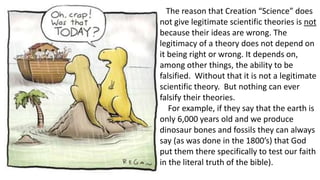 The reason that Creation “Science” does
not give legitimate scientific theories is not
because their ideas are wrong. The
legitimacy of a theory does not depend on
it being right or wrong. It depends on,
among other things, the ability to be
falsified. Without that it is not a legitimate
scientific theory. But nothing can ever
falsify their theories.
For example, if they say that the earth is
only 6,000 years old and we produce
dinosaur bones and fossils they can always
say (as was done in the 1800’s) that God
put them there specifically to test our faith
in the literal truth of the bible).
 