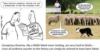 Conspiracy theories, like a NASA faked moon landing, are very hard to falsify –
since all evidence counter to the theory can simply be claimed to have been faked.
 