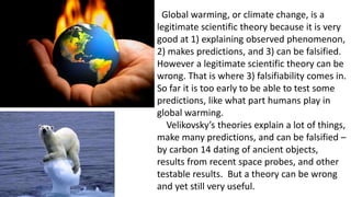Global warming, or climate change, is a
legitimate scientific theory because it is very
good at 1) explaining observed phenomenon,
2) makes predictions, and 3) can be falsified.
However a legitimate scientific theory can be
wrong. That is where 3) falsifiability comes in.
So far it is too early to be able to test some
predictions, like what part humans play in
global warming.
Velikovsky’s theories explain a lot of things,
make many predictions, and can be falsified –
by carbon 14 dating of ancient objects,
results from recent space probes, and other
testable results. But a theory can be wrong
and yet still very useful.
 