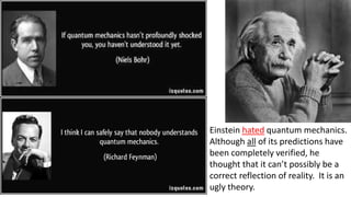 Einstein hated quantum mechanics.
Although all of its predictions have
been completely verified, he
thought that it can’t possibly be a
correct reflection of reality. It is an
ugly theory.
 