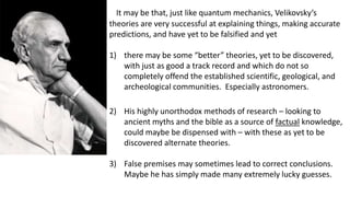 It may be that, just like quantum mechanics, Velikovsky’s
theories are very successful at explaining things, making accurate
predictions, and have yet to be falsified and yet
1) there may be some “better” theories, yet to be discovered,
with just as good a track record and which do not so
completely offend the established scientific, geological, and
archeological communities. Especially astronomers.
2) His highly unorthodox methods of research – looking to
ancient myths and the bible as a source of factual knowledge,
could maybe be dispensed with – with these as yet to be
discovered alternate theories.
3) False premises may sometimes lead to correct conclusions.
Maybe he has simply made many extremely lucky guesses.
 