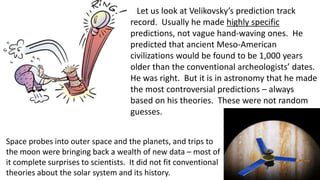 Let us look at Velikovsky’s prediction track
record. Usually he made highly specific
predictions, not vague hand-waving ones. He
predicted that ancient Meso-American
civilizations would be found to be 1,000 years
older than the conventional archeologists’ dates.
He was right. But it is in astronomy that he made
the most controversial predictions – always
based on his theories. These were not random
guesses.
Space probes into outer space and the planets, and trips to
the moon were bringing back a wealth of new data – most of
it complete surprises to scientists. It did not fit conventional
theories about the solar system and its history.
 