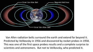 Van Allen radiation belts surround the earth and extend far beyond it.
Predicted by Velikovsky in 1956 and discovered by rocket probes in 1958.
This was one of the first space probes results and a complete surprise to
scientists and astronomers. But not to Velikovsky, who predicted it.
 