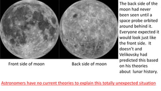 The back side of the
moon had never
been seen until a
space probe orbited
around behind it.
Everyone expected it
would look just like
the front side. It
doesn’t and
Velikovsky had
predicted this based
on his theories
about lunar history.
Front side of moon Back side of moon
Astronomers have no current theories to explain this totally unexpected situation
 