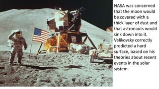 NASA was concerned
that the moon would
be covered with a
thick layer of dust and
that astronauts would
sink down into it.
Velikovsky correctly
predicted a hard
surface, based on his
theories about recent
events in the solar
system.
 
