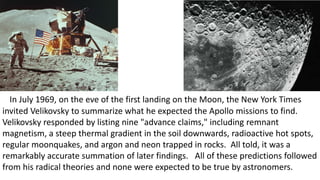 In July 1969, on the eve of the first landing on the Moon, the New York Times
invited Velikovsky to summarize what he expected the Apollo missions to find.
Velikovsky responded by listing nine "advance claims," including remnant
magnetism, a steep thermal gradient in the soil downwards, radioactive hot spots,
regular moonquakes, and argon and neon trapped in rocks. All told, it was a
remarkably accurate summation of later findings. All of these predictions followed
from his radical theories and none were expected to be true by astronomers.
 
