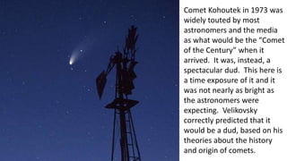 Comet Kohoutek in 1973 was
widely touted by most
astronomers and the media
as what would be the “Comet
of the Century” when it
arrived. It was, instead, a
spectacular dud. This here is
a time exposure of it and it
was not nearly as bright as
the astronomers were
expecting. Velikovsky
correctly predicted that it
would be a dud, based on his
theories about the history
and origin of comets.
 