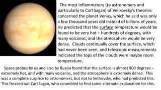 The most inflammatory (to astronomers and
particularly to Carl Sagan) of Velikovsky’s theories
concerned the planet Venus, which he said was only
a few thousand years old instead of billions of years.
He predicted that the surface temperature would be
found to be very hot – hundreds of degrees, with
many volcanos, and the atmosphere would be very
dense. Clouds continually cover the surface, which
had never been seen, and telescopic measurements
indicated the tops of the clouds were maybe room
temperature.
Space probes by us and also by Russia found that the surface is almost 900 degrees –
extremely hot, and with many volcanos, and the atmosphere is extremely dense. This
was a complete surprise to astronomers, but not to Velikovsky, who had predicted this.
This freaked out Carl Sagan, who scrambled to find some alternate explanation for this.
 
