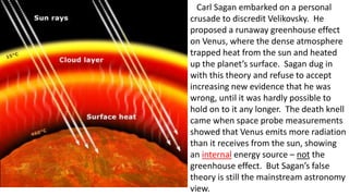 Carl Sagan embarked on a personal
crusade to discredit Velikovsky. He
proposed a runaway greenhouse effect
on Venus, where the dense atmosphere
trapped heat from the sun and heated
up the planet’s surface. Sagan dug in
with this theory and refuse to accept
increasing new evidence that he was
wrong, until it was hardly possible to
hold on to it any longer. The death knell
came when space probe measurements
showed that Venus emits more radiation
than it receives from the sun, showing
an internal energy source – not the
greenhouse effect. But Sagan’s false
theory is still the mainstream astronomy
view.
 