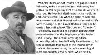 Wilhelm Stekel, one of Freud’s first pupils, trained
Velikovsky to be a psychoanalyst. Velikovsky had
gotten his MD degree in 1921 from the University of
Moscow. He lived in Palestine practicing medicine
and analysis until 1939 when he came to America.
He came to think that Pharaoh Akhnaton and his life
were the origin of the Greek Oedipus story and he
wrote a fascinating book “Oedipus and Akhnaton”.
Velikovsky also found an Egyptian papyrus that
seemed to describe the 10 plagues of the Jewish
Exodus story. This and his amazing biblical
scholarship, added to a brilliantly inventive mind, led
him to conclude that much of the chronology of
ancient history was wrong. A radical rewriting of
most ancient dates was needed, which he did.
 