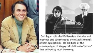 Carl Sagan ridiculed Velikovsky’s theories and
methods and spearheaded the establishment’s
attacks against him. He did back-of-the-
envelope type of sloppy calculations to “prove”
that Velikovsky must be wrong.
 