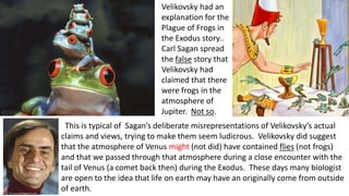 Velikovsky had an
explanation for the
Plague of Frogs in
the Exodus story..
Carl Sagan spread
the false story that
Velikovsky had
claimed that there
were frogs in the
atmosphere of
Jupiter. Not so.
This is typical of Sagan’s deliberate misrepresentations of Velikovsky’s actual
claims and views, trying to make them seem ludicrous. Velikovsky did suggest
that the atmosphere of Venus might (not did) have contained flies (not frogs)
and that we passed through that atmosphere during a close encounter with the
tail of Venus (a comet back then) during the Exodus. These days many biologist
are open to the idea that life on earth may have an originally come from outside
of earth.
 