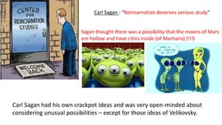 Carl Sagan had his own crackpot ideas and was very open-minded about
considering unusual possibilities – except for those ideas of Velikovsky.
Sagan thought there was a possibility that the moons of Mars
are hollow and have cities inside (of Martians) (!!!)
Carl Sagan - “Reincarnation deserves serious study”
 