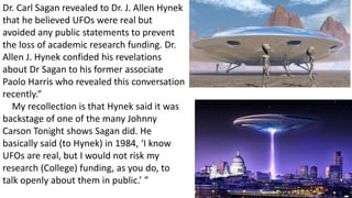 Dr. Carl Sagan revealed to Dr. J. Allen Hynek
that he believed UFOs were real but
avoided any public statements to prevent
the loss of academic research funding. Dr.
Allen J. Hynek confided his revelations
about Dr Sagan to his former associate
Paolo Harris who revealed this conversation
recently.“
My recollection is that Hynek said it was
backstage of one of the many Johnny
Carson Tonight shows Sagan did. He
basically said (to Hynek) in 1984, ‘I know
UFOs are real, but I would not risk my
research (College) funding, as you do, to
talk openly about them in public.’ ”
 