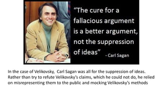 In the case of Velikovsky, Carl Sagan was all for the suppression of ideas.
Rather than try to refute Velikovsky’s claims, which he could not do, he relied
on misrepresenting them to the public and mocking Velikovsky’s methods
 