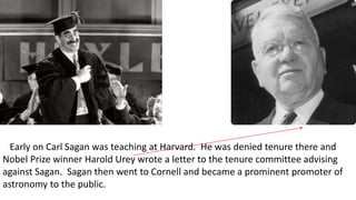 Early on Carl Sagan was teaching at Harvard. He was denied tenure there and
Nobel Prize winner Harold Urey wrote a letter to the tenure committee advising
against Sagan. Sagan then went to Cornell and became a prominent promoter of
astronomy to the public.
 